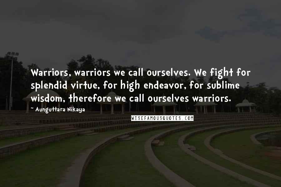 Aunguttara Nikaya Quotes: Warriors, warriors we call ourselves. We fight for splendid virtue, for high endeavor, for sublime wisdom, therefore we call ourselves warriors.