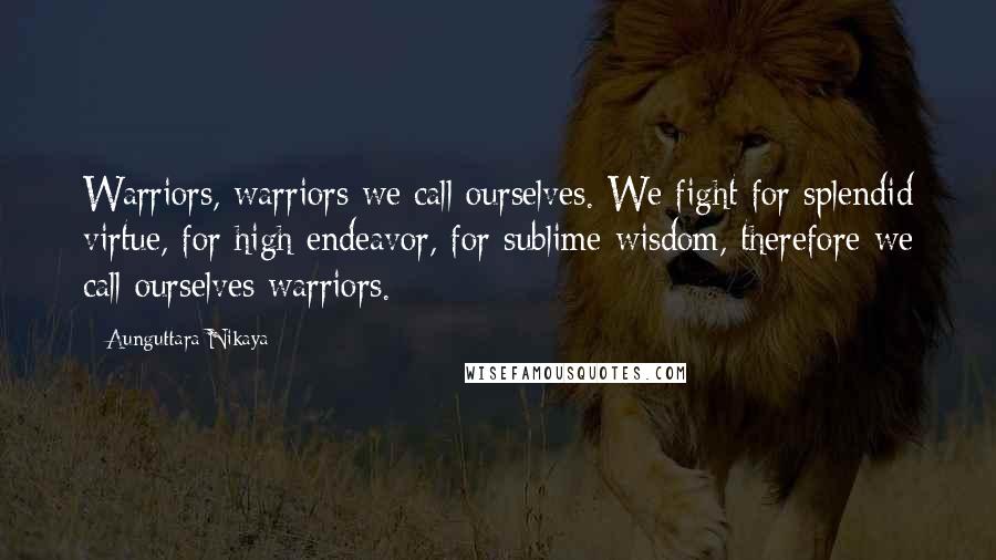 Aunguttara Nikaya Quotes: Warriors, warriors we call ourselves. We fight for splendid virtue, for high endeavor, for sublime wisdom, therefore we call ourselves warriors.