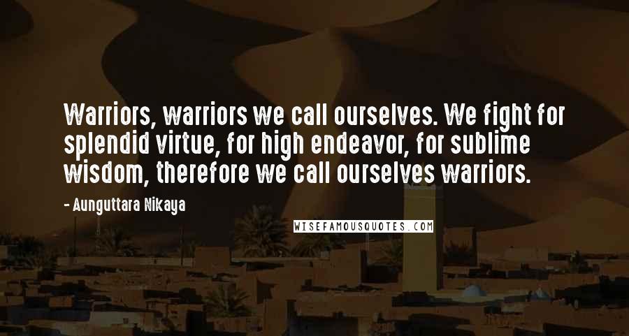 Aunguttara Nikaya Quotes: Warriors, warriors we call ourselves. We fight for splendid virtue, for high endeavor, for sublime wisdom, therefore we call ourselves warriors.