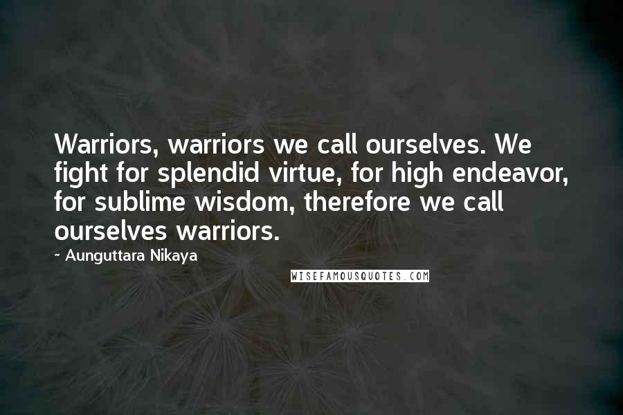 Aunguttara Nikaya Quotes: Warriors, warriors we call ourselves. We fight for splendid virtue, for high endeavor, for sublime wisdom, therefore we call ourselves warriors.