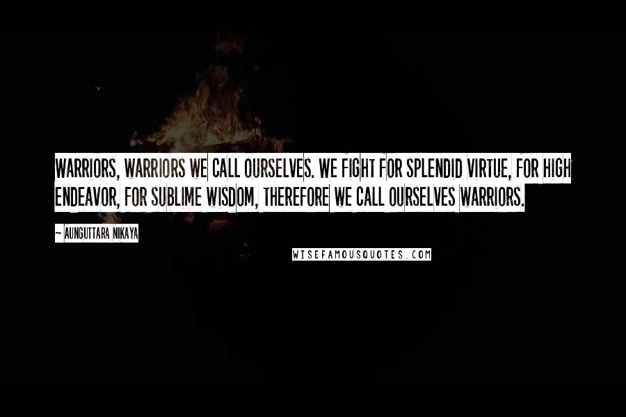 Aunguttara Nikaya Quotes: Warriors, warriors we call ourselves. We fight for splendid virtue, for high endeavor, for sublime wisdom, therefore we call ourselves warriors.