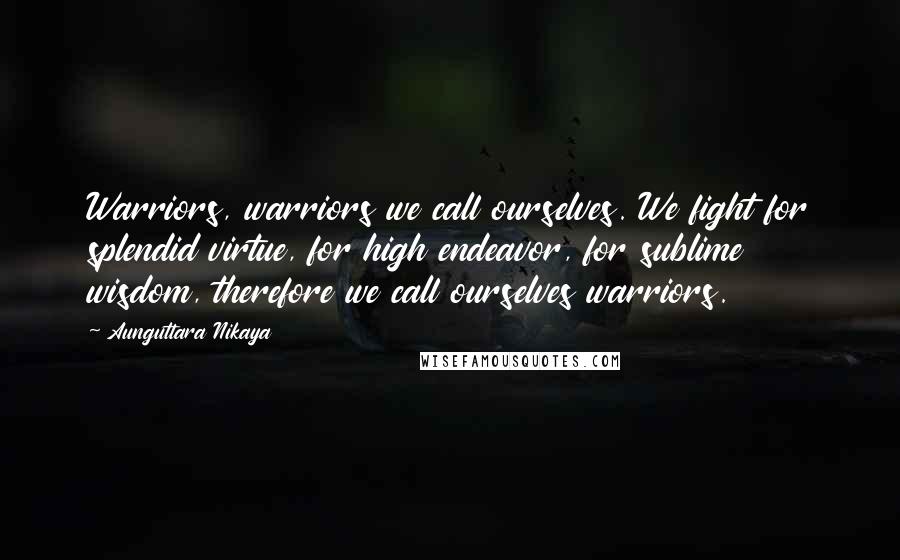 Aunguttara Nikaya Quotes: Warriors, warriors we call ourselves. We fight for splendid virtue, for high endeavor, for sublime wisdom, therefore we call ourselves warriors.