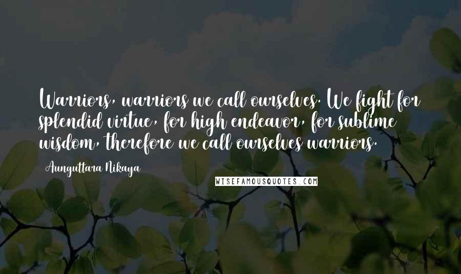 Aunguttara Nikaya Quotes: Warriors, warriors we call ourselves. We fight for splendid virtue, for high endeavor, for sublime wisdom, therefore we call ourselves warriors.