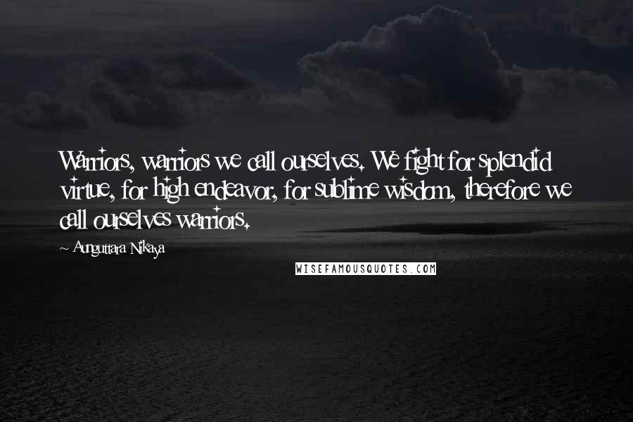 Aunguttara Nikaya Quotes: Warriors, warriors we call ourselves. We fight for splendid virtue, for high endeavor, for sublime wisdom, therefore we call ourselves warriors.