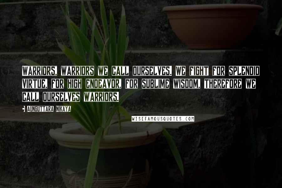 Aunguttara Nikaya Quotes: Warriors, warriors we call ourselves. We fight for splendid virtue, for high endeavor, for sublime wisdom, therefore we call ourselves warriors.