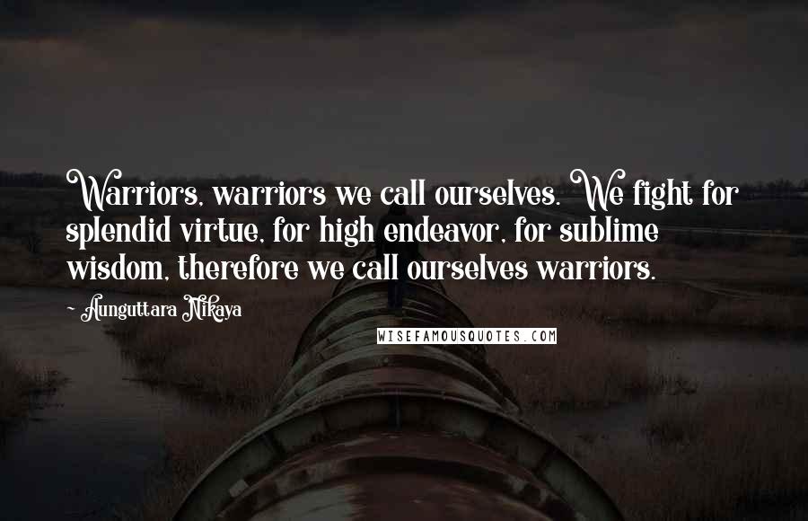 Aunguttara Nikaya Quotes: Warriors, warriors we call ourselves. We fight for splendid virtue, for high endeavor, for sublime wisdom, therefore we call ourselves warriors.