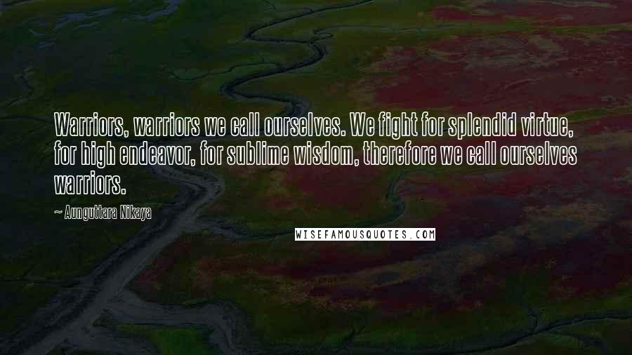 Aunguttara Nikaya Quotes: Warriors, warriors we call ourselves. We fight for splendid virtue, for high endeavor, for sublime wisdom, therefore we call ourselves warriors.