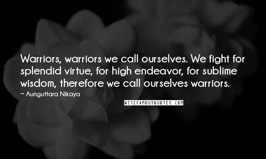 Aunguttara Nikaya Quotes: Warriors, warriors we call ourselves. We fight for splendid virtue, for high endeavor, for sublime wisdom, therefore we call ourselves warriors.