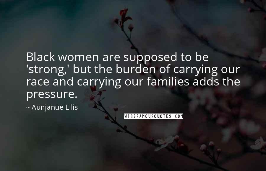 Aunjanue Ellis Quotes: Black women are supposed to be 'strong,' but the burden of carrying our race and carrying our families adds the pressure.