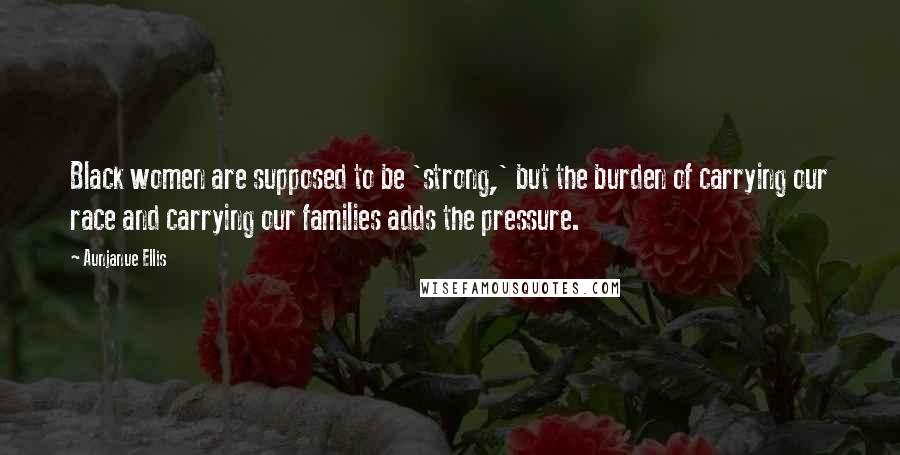 Aunjanue Ellis Quotes: Black women are supposed to be 'strong,' but the burden of carrying our race and carrying our families adds the pressure.