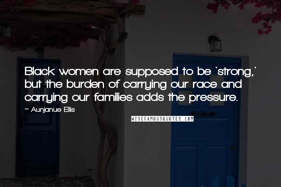 Aunjanue Ellis Quotes: Black women are supposed to be 'strong,' but the burden of carrying our race and carrying our families adds the pressure.