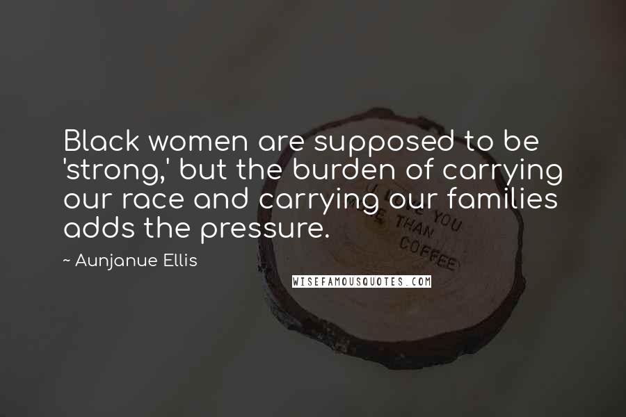 Aunjanue Ellis Quotes: Black women are supposed to be 'strong,' but the burden of carrying our race and carrying our families adds the pressure.