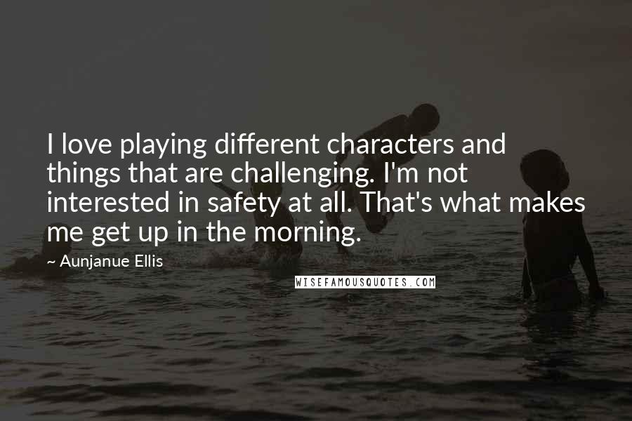 Aunjanue Ellis Quotes: I love playing different characters and things that are challenging. I'm not interested in safety at all. That's what makes me get up in the morning.