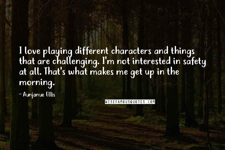 Aunjanue Ellis Quotes: I love playing different characters and things that are challenging. I'm not interested in safety at all. That's what makes me get up in the morning.