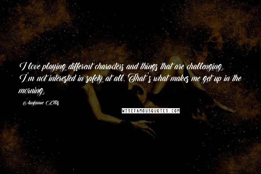 Aunjanue Ellis Quotes: I love playing different characters and things that are challenging. I'm not interested in safety at all. That's what makes me get up in the morning.
