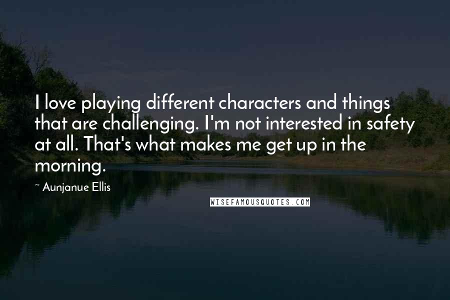 Aunjanue Ellis Quotes: I love playing different characters and things that are challenging. I'm not interested in safety at all. That's what makes me get up in the morning.