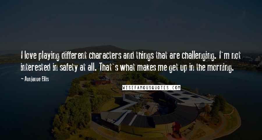 Aunjanue Ellis Quotes: I love playing different characters and things that are challenging. I'm not interested in safety at all. That's what makes me get up in the morning.