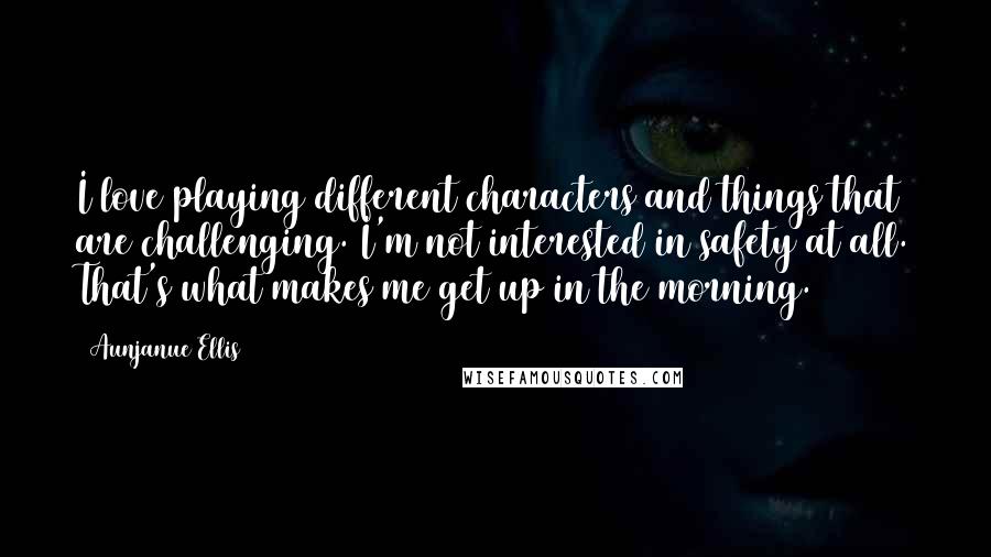 Aunjanue Ellis Quotes: I love playing different characters and things that are challenging. I'm not interested in safety at all. That's what makes me get up in the morning.