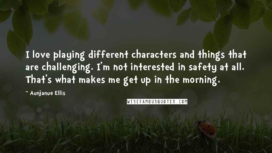 Aunjanue Ellis Quotes: I love playing different characters and things that are challenging. I'm not interested in safety at all. That's what makes me get up in the morning.