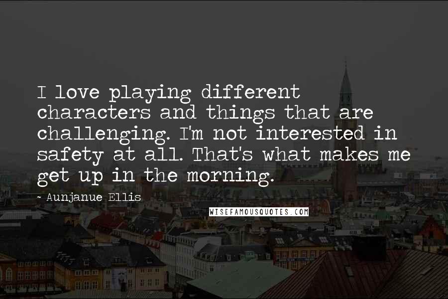 Aunjanue Ellis Quotes: I love playing different characters and things that are challenging. I'm not interested in safety at all. That's what makes me get up in the morning.