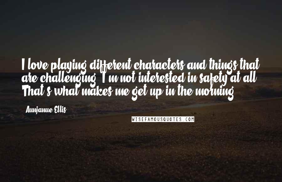 Aunjanue Ellis Quotes: I love playing different characters and things that are challenging. I'm not interested in safety at all. That's what makes me get up in the morning.