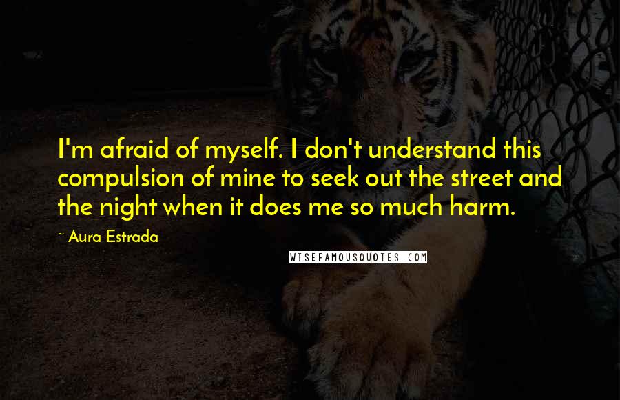 Aura Estrada Quotes: I'm afraid of myself. I don't understand this compulsion of mine to seek out the street and the night when it does me so much harm.