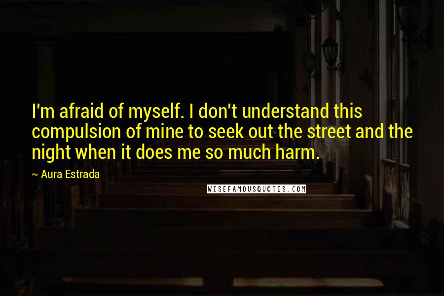 Aura Estrada Quotes: I'm afraid of myself. I don't understand this compulsion of mine to seek out the street and the night when it does me so much harm.