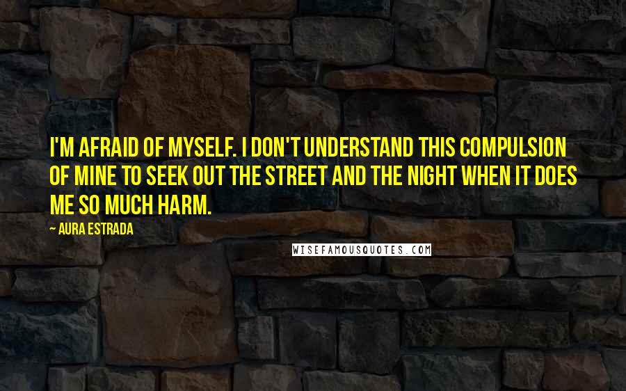 Aura Estrada Quotes: I'm afraid of myself. I don't understand this compulsion of mine to seek out the street and the night when it does me so much harm.