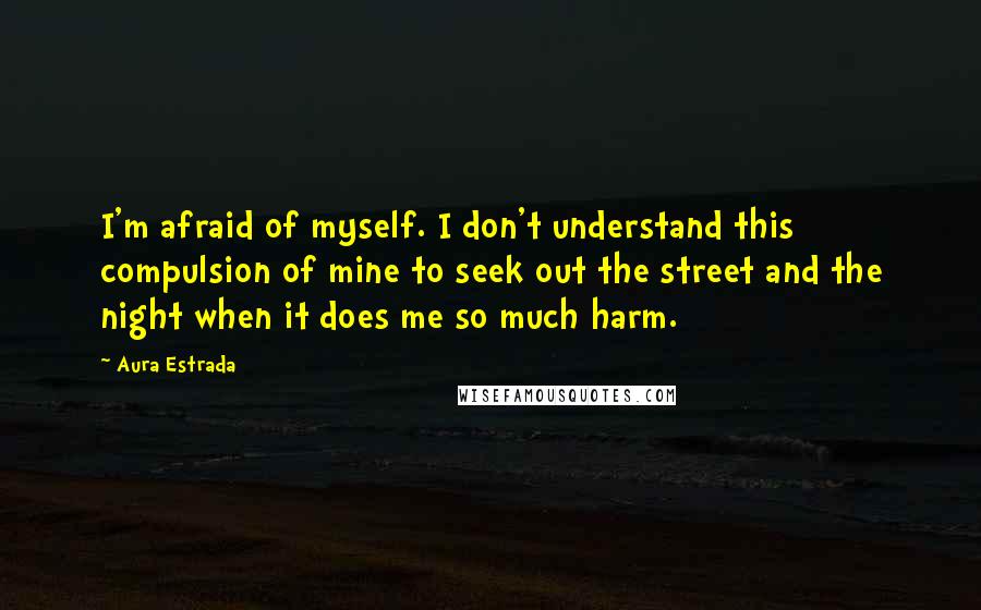 Aura Estrada Quotes: I'm afraid of myself. I don't understand this compulsion of mine to seek out the street and the night when it does me so much harm.