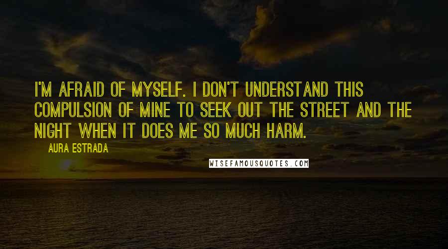 Aura Estrada Quotes: I'm afraid of myself. I don't understand this compulsion of mine to seek out the street and the night when it does me so much harm.