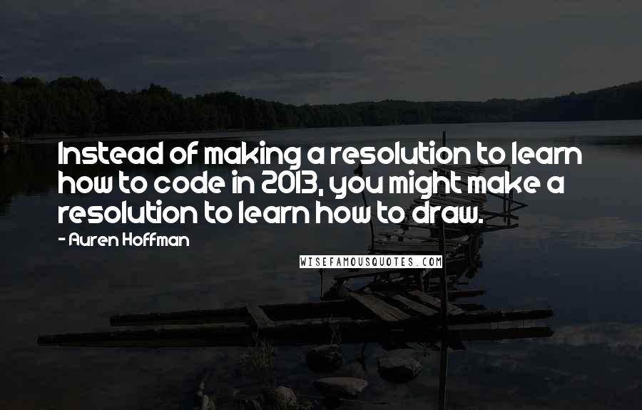 Auren Hoffman Quotes: Instead of making a resolution to learn how to code in 2013, you might make a resolution to learn how to draw.