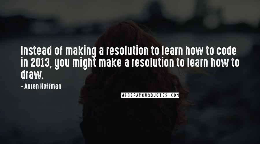 Auren Hoffman Quotes: Instead of making a resolution to learn how to code in 2013, you might make a resolution to learn how to draw.