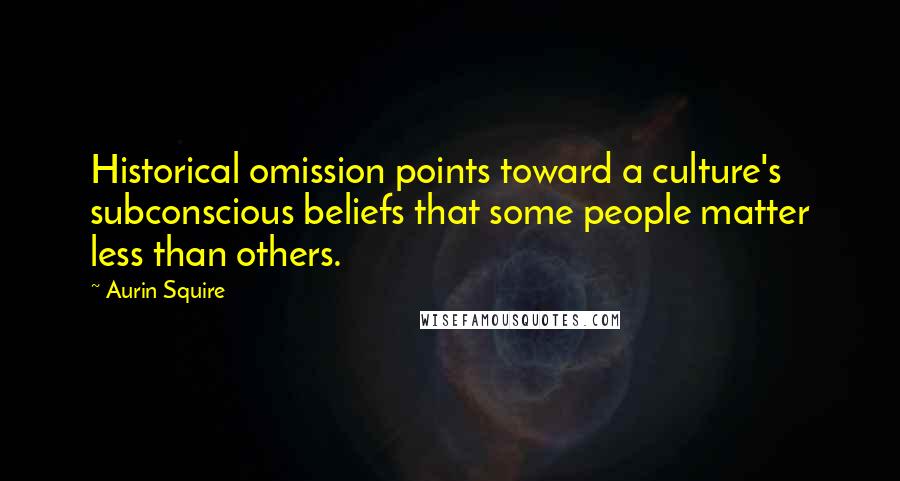 Aurin Squire Quotes: Historical omission points toward a culture's subconscious beliefs that some people matter less than others.