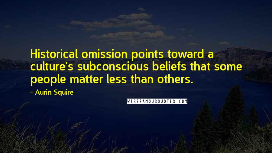 Aurin Squire Quotes: Historical omission points toward a culture's subconscious beliefs that some people matter less than others.