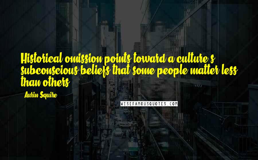 Aurin Squire Quotes: Historical omission points toward a culture's subconscious beliefs that some people matter less than others.