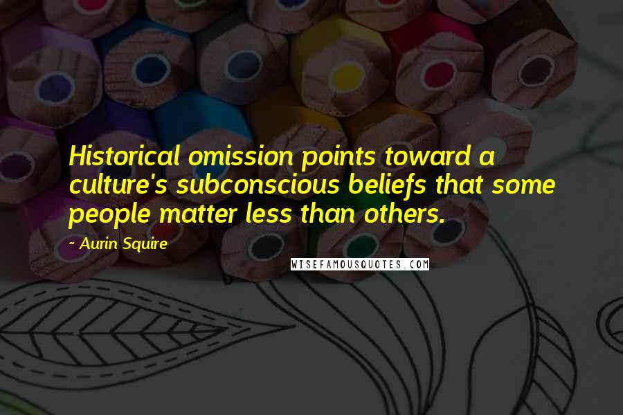 Aurin Squire Quotes: Historical omission points toward a culture's subconscious beliefs that some people matter less than others.