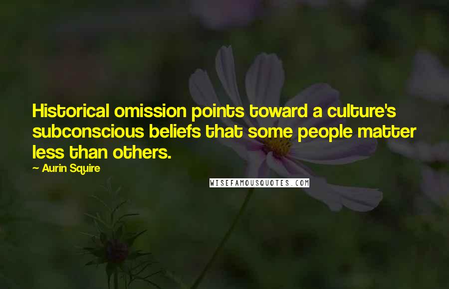 Aurin Squire Quotes: Historical omission points toward a culture's subconscious beliefs that some people matter less than others.