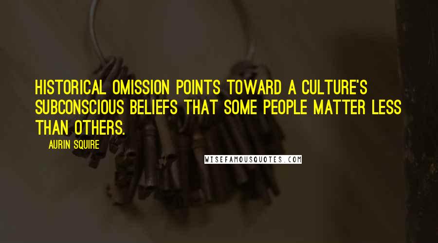 Aurin Squire Quotes: Historical omission points toward a culture's subconscious beliefs that some people matter less than others.