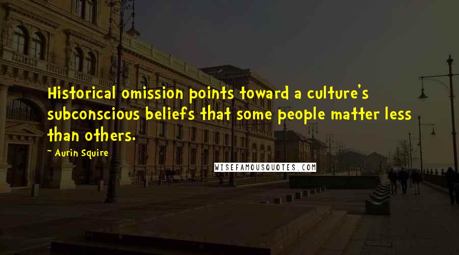 Aurin Squire Quotes: Historical omission points toward a culture's subconscious beliefs that some people matter less than others.