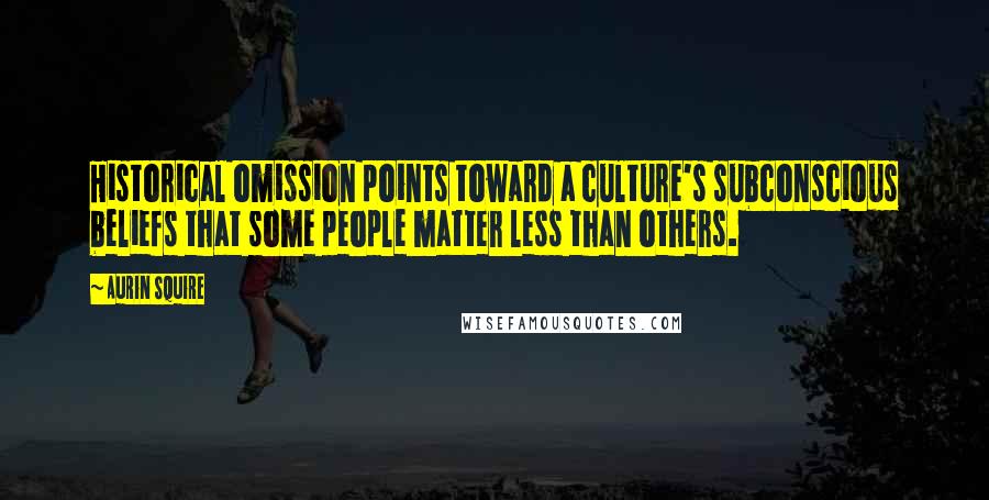 Aurin Squire Quotes: Historical omission points toward a culture's subconscious beliefs that some people matter less than others.
