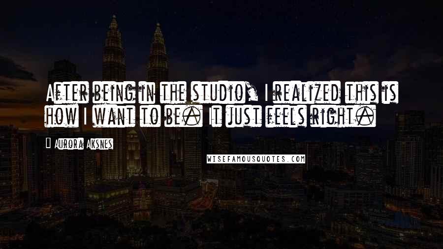 Aurora Aksnes Quotes: After being in the studio, I realized this is how I want to be. It just feels right.