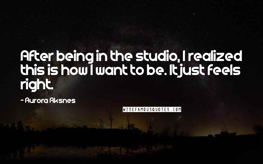 Aurora Aksnes Quotes: After being in the studio, I realized this is how I want to be. It just feels right.