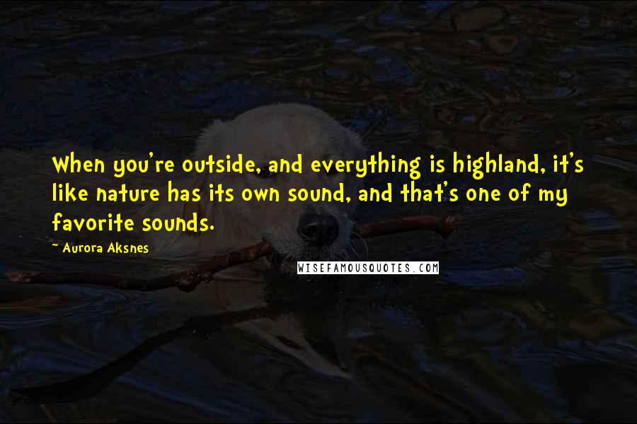 Aurora Aksnes Quotes: When you're outside, and everything is highland, it's like nature has its own sound, and that's one of my favorite sounds.