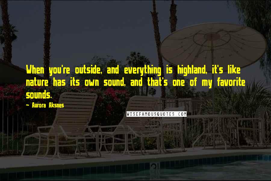 Aurora Aksnes Quotes: When you're outside, and everything is highland, it's like nature has its own sound, and that's one of my favorite sounds.