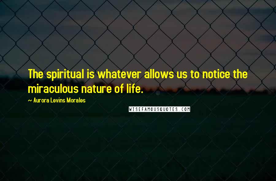 Aurora Levins Morales Quotes: The spiritual is whatever allows us to notice the miraculous nature of life.