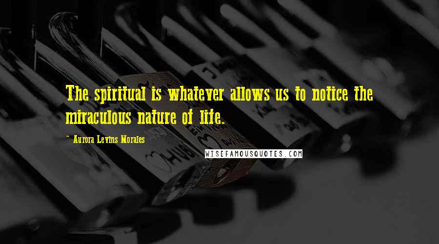Aurora Levins Morales Quotes: The spiritual is whatever allows us to notice the miraculous nature of life.