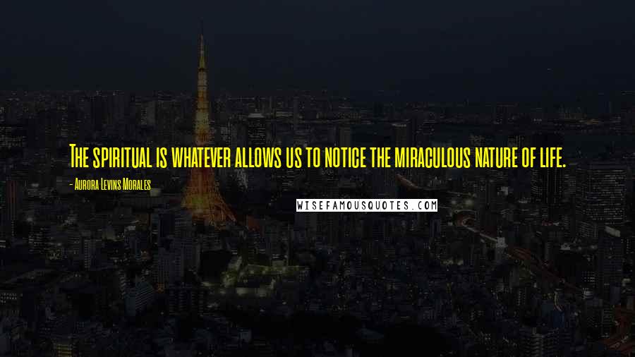 Aurora Levins Morales Quotes: The spiritual is whatever allows us to notice the miraculous nature of life.