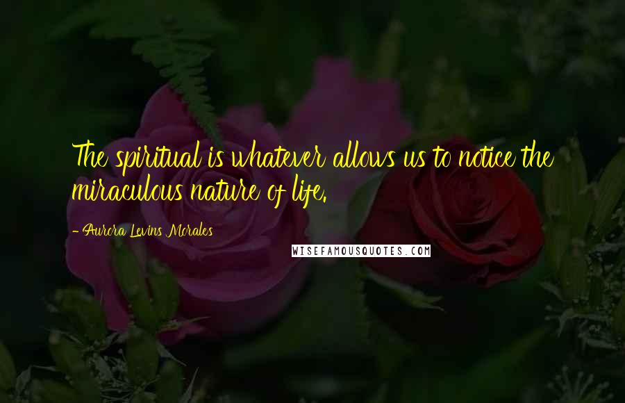 Aurora Levins Morales Quotes: The spiritual is whatever allows us to notice the miraculous nature of life.