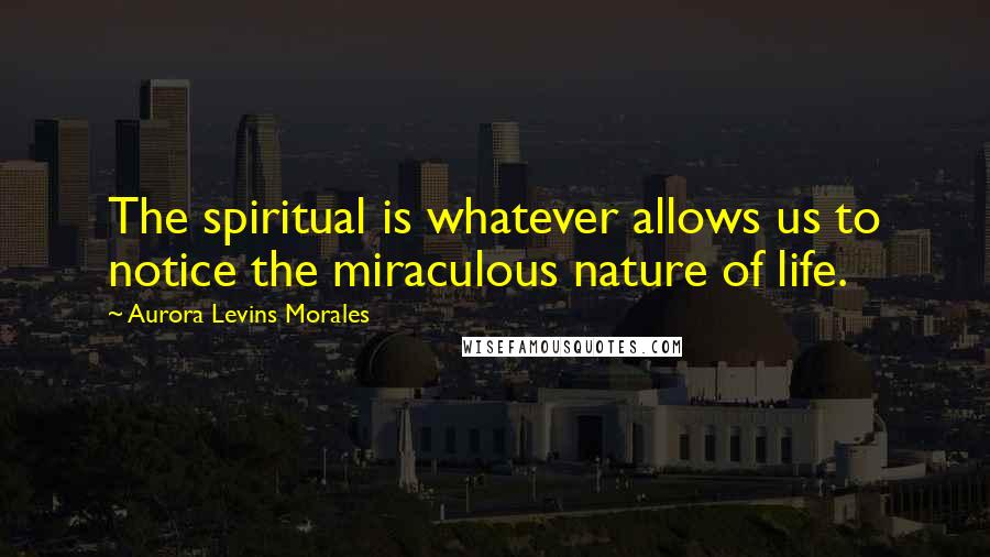 Aurora Levins Morales Quotes: The spiritual is whatever allows us to notice the miraculous nature of life.