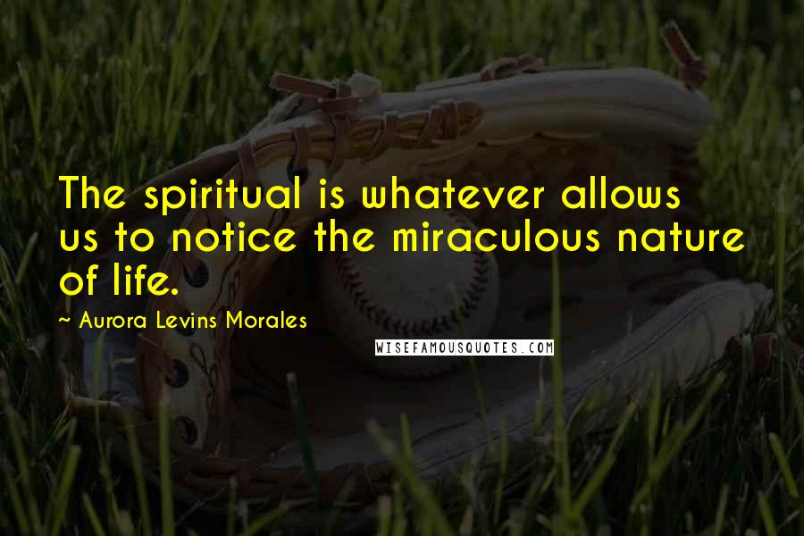 Aurora Levins Morales Quotes: The spiritual is whatever allows us to notice the miraculous nature of life.